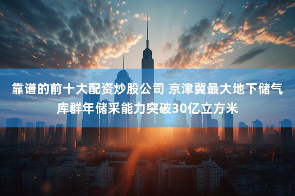 靠谱的前十大配资炒股公司 京津冀最大地下储气库群年储采能力突破30亿立方米