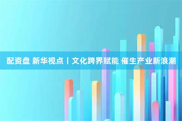 配资盘 新华视点丨文化跨界赋能 催生产业新浪潮