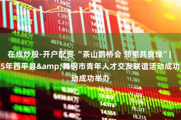 在线炒股-开户配资 “茶山鹊桥会 邻里共良缘”| 2025年西平县&舞钢市青年人才交友联谊活动成功举办