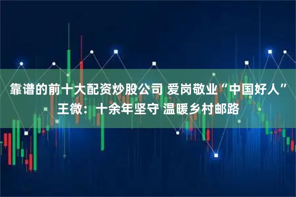 靠谱的前十大配资炒股公司 爱岗敬业“中国好人”王微：十余年坚守 温暖乡村邮路