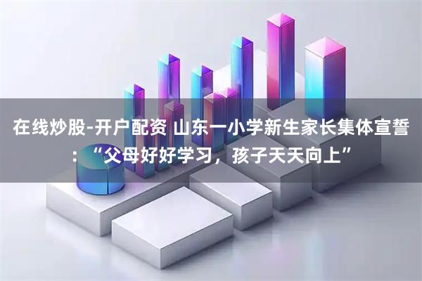 在线炒股-开户配资 山东一小学新生家长集体宣誓：“父母好好学习，孩子天天向上”