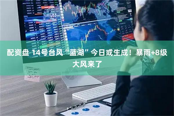 配资盘 14号台风“蓝湖”今日或生成！暴雨+8级大风来了