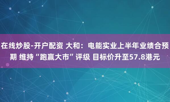 在线炒股-开户配资 大和：电能实业上半年业绩合预期 维持“跑赢大市”评级 目标价升至57.8港元