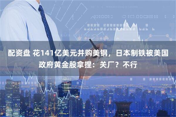 配资盘 花141亿美元并购美钢，日本制铁被美国政府黄金股拿捏：关厂？不行
