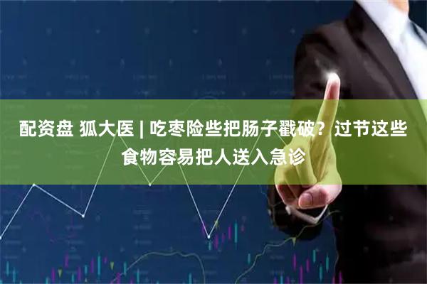 配资盘 狐大医 | 吃枣险些把肠子戳破？过节这些食物容易把人送入急诊