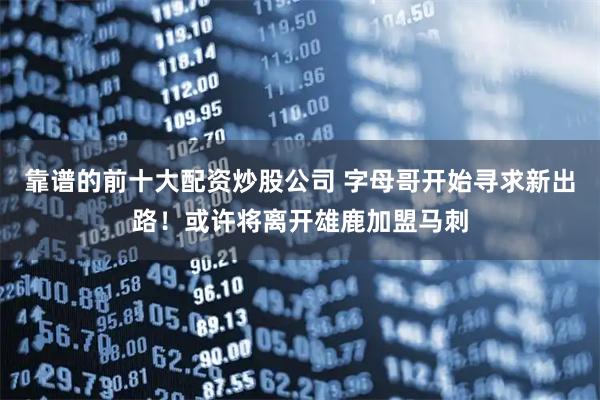 靠谱的前十大配资炒股公司 字母哥开始寻求新出路！或许将离开雄鹿加盟马刺