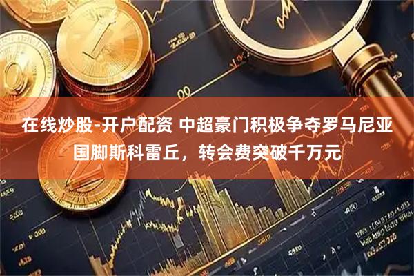 在线炒股-开户配资 中超豪门积极争夺罗马尼亚国脚斯科雷丘，转会费突破千万元