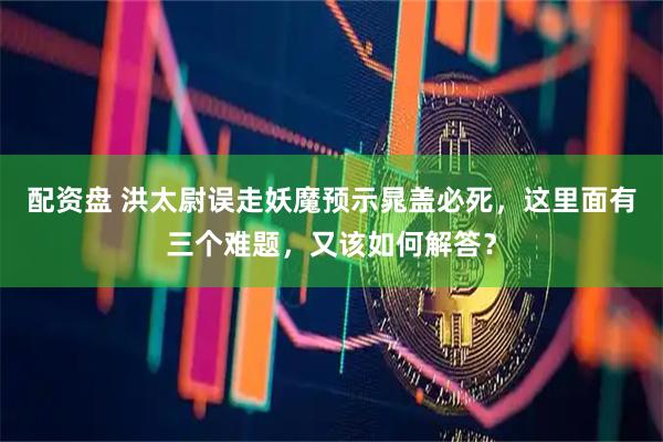 配资盘 洪太尉误走妖魔预示晁盖必死，这里面有三个难题，又该如何解答？