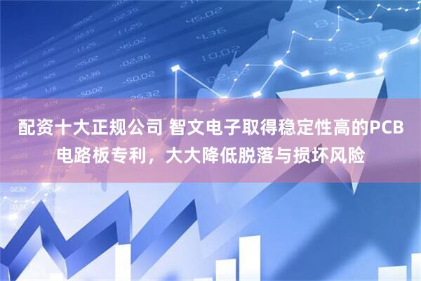 配资十大正规公司 智文电子取得稳定性高的PCB电路板专利，大大降低脱落与损坏风险