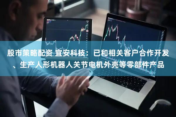 股市策略配资 宜安科技：已和相关客户合作开发、生产人形机器人关节电机外壳等零部件产品