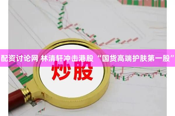 配资讨论网 林清轩冲击港股 “国货高端护肤第一股”