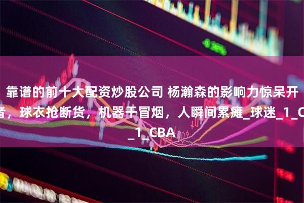 靠谱的前十大配资炒股公司 杨瀚森的影响力惊呆开拓者，球衣抢断货，机器干冒烟，人瞬间累瘫_球迷_1_CBA