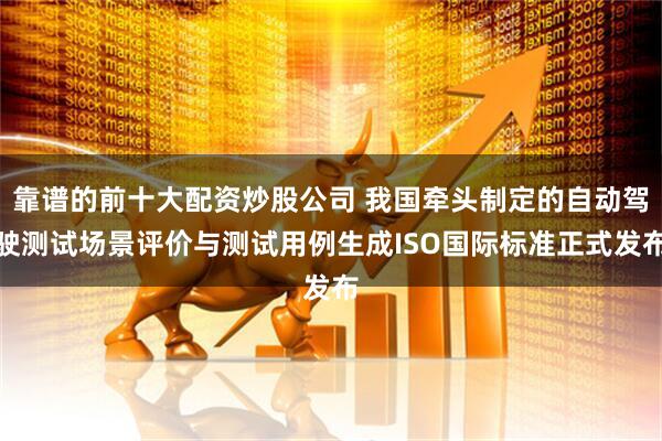 靠谱的前十大配资炒股公司 我国牵头制定的自动驾驶测试场景评价与测试用例生成ISO国际标准正式发布