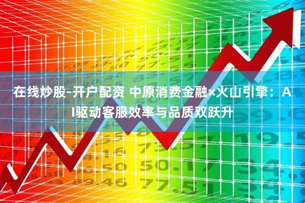 在线炒股-开户配资 中原消费金融×火山引擎：AI驱动客服效率与品质双跃升